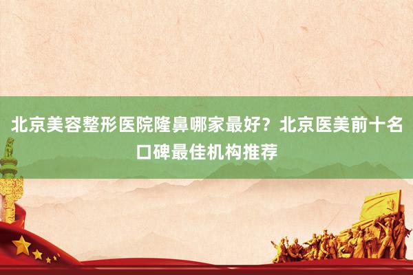 北京美容整形医院隆鼻哪家最好？北京医美前十名口碑最佳机构推荐