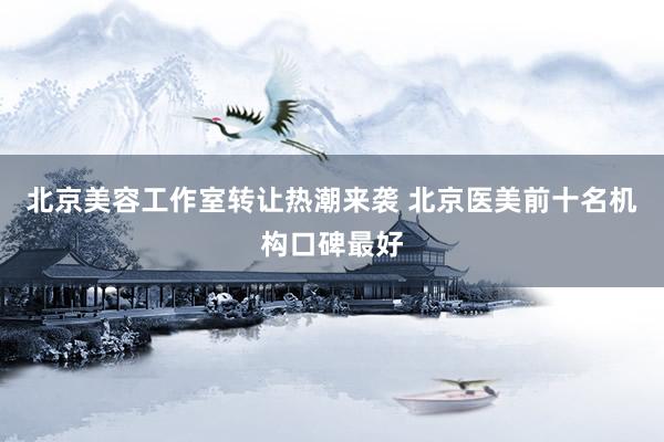 北京美容工作室转让热潮来袭 北京医美前十名机构口碑最好