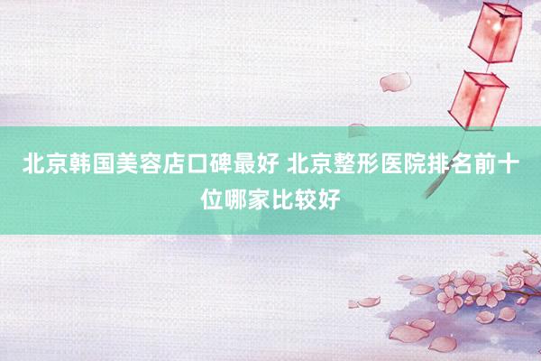北京韩国美容店口碑最好 北京整形医院排名前十位哪家比较好
