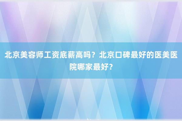 北京美容师工资底薪高吗？北京口碑最好的医美医院哪家最好？