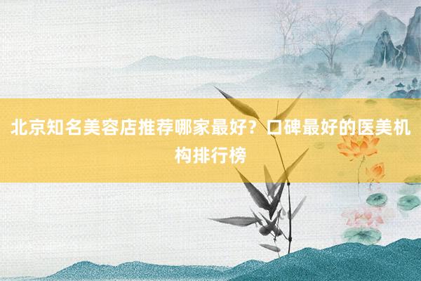 北京知名美容店推荐哪家最好？口碑最好的医美机构排行榜