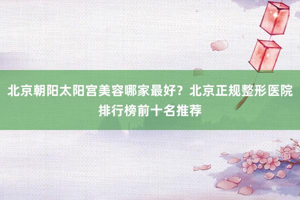 北京朝阳太阳宫美容哪家最好？北京正规整形医院排行榜前十名推荐