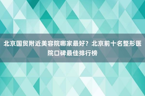北京国贸附近美容院哪家最好？北京前十名整形医院口碑最佳排行榜