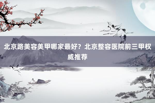 北京路美容美甲哪家最好？北京整容医院前三甲权威推荐