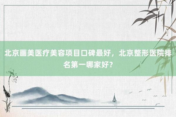 北京画美医疗美容项目口碑最好，北京整形医院排名第一哪家好？