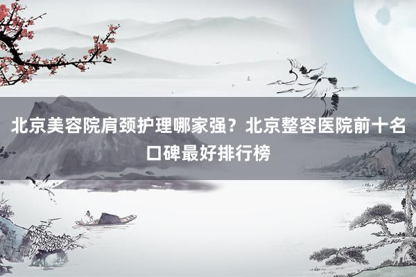 北京美容院肩颈护理哪家强？北京整容医院前十名口碑最好排行榜