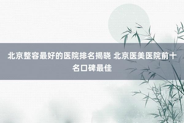 北京整容最好的医院排名揭晓 北京医美医院前十名口碑最佳