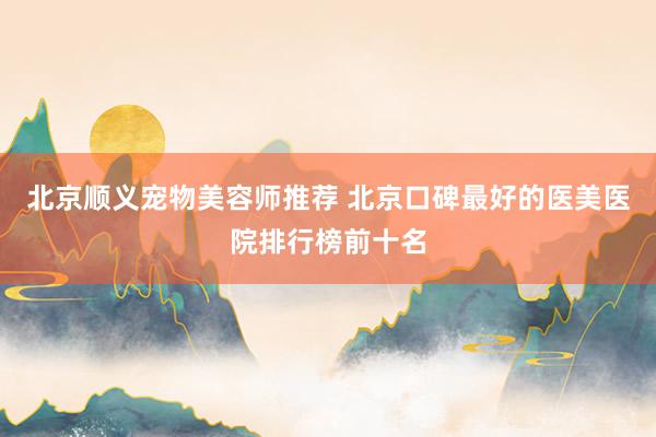 北京顺义宠物美容师推荐 北京口碑最好的医美医院排行榜前十名