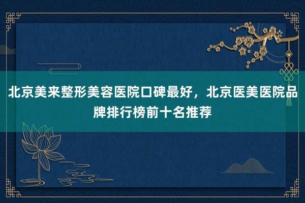 北京美来整形美容医院口碑最好，北京医美医院品牌排行榜前十名推荐