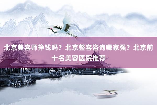 北京美容师挣钱吗？北京整容咨询哪家强？北京前十名美容医院推荐