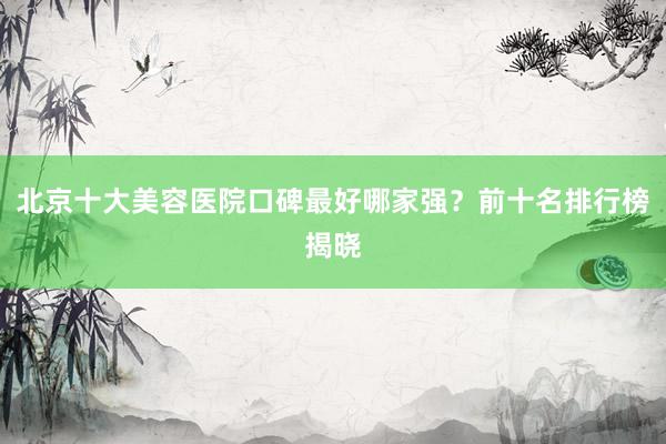北京十大美容医院口碑最好哪家强？前十名排行榜揭晓
