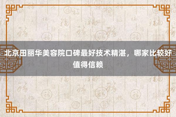 北京田丽华美容院口碑最好技术精湛，哪家比较好值得信赖