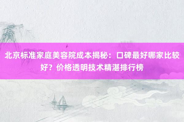 北京标准家庭美容院成本揭秘：口碑最好哪家比较好？价格透明技术精湛排行榜
