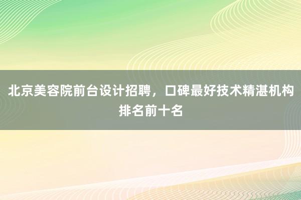 北京美容院前台设计招聘，口碑最好技术精湛机构排名前十名