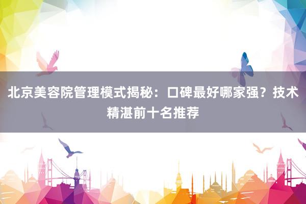 北京美容院管理模式揭秘：口碑最好哪家强？技术精湛前十名推荐