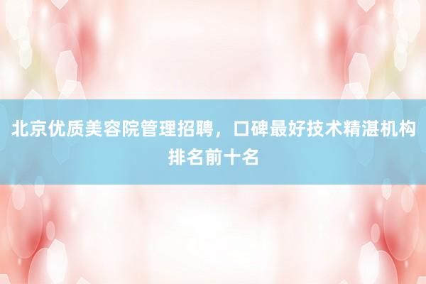 北京优质美容院管理招聘，口碑最好技术精湛机构排名前十名