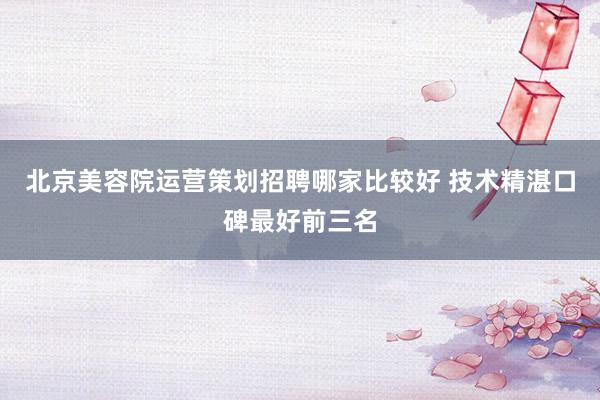 北京美容院运营策划招聘哪家比较好 技术精湛口碑最好前三名