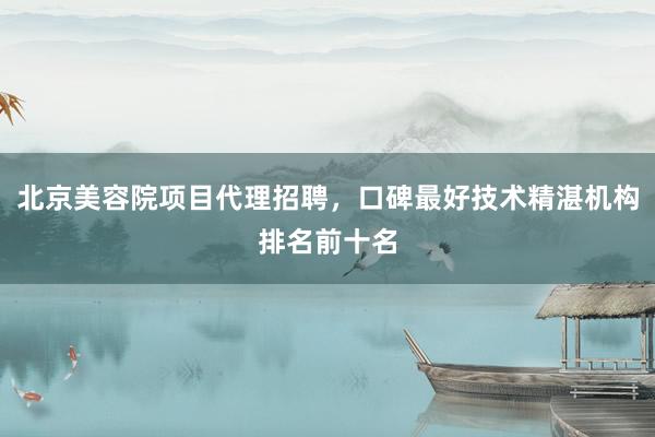 北京美容院项目代理招聘，口碑最好技术精湛机构排名前十名