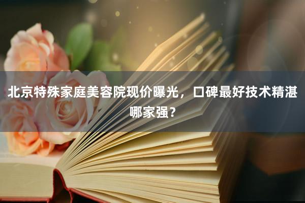 北京特殊家庭美容院现价曝光，口碑最好技术精湛哪家强？