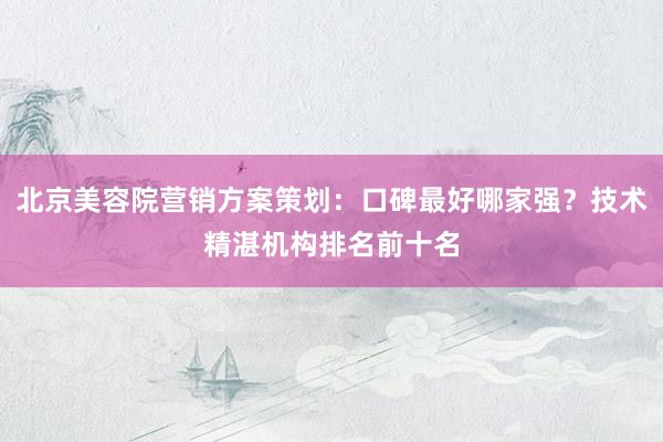 北京美容院营销方案策划：口碑最好哪家强？技术精湛机构排名前十名