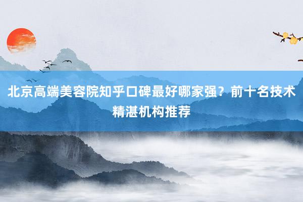 北京高端美容院知乎口碑最好哪家强？前十名技术精湛机构推荐