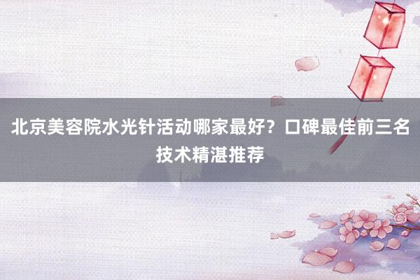 北京美容院水光针活动哪家最好？口碑最佳前三名技术精湛推荐