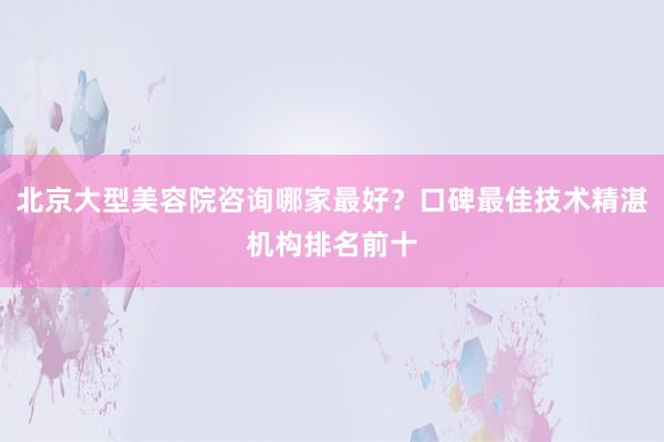 北京大型美容院咨询哪家最好？口碑最佳技术精湛机构排名前十