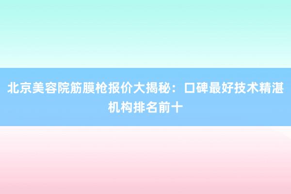 北京美容院筋膜枪报价大揭秘：口碑最好技术精湛机构排名前十