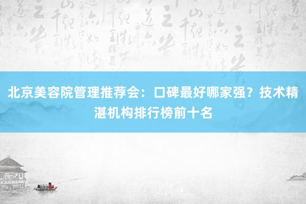北京美容院管理推荐会：口碑最好哪家强？技术精湛机构排行榜前十名