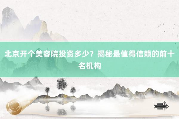 北京开个美容院投资多少？揭秘最值得信赖的前十名机构