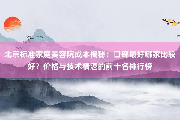北京标准家庭美容院成本揭秘：口碑最好哪家比较好？价格与技术精湛的前十名排行榜