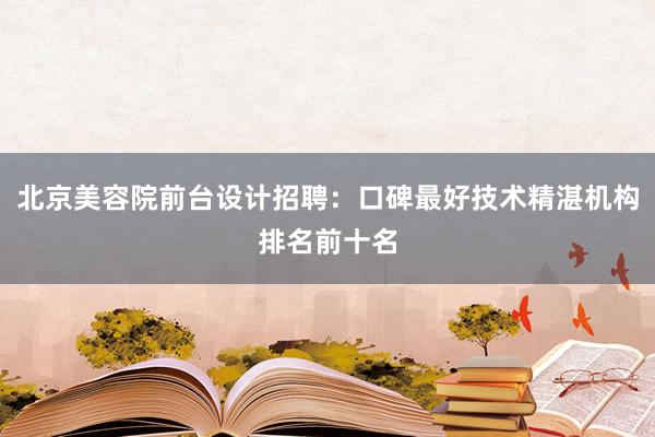 北京美容院前台设计招聘：口碑最好技术精湛机构排名前十名