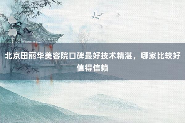 北京田丽华美容院口碑最好技术精湛，哪家比较好值得信赖