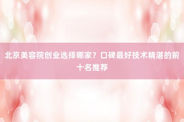 北京美容院创业选择哪家？口碑最好技术精湛的前十名推荐