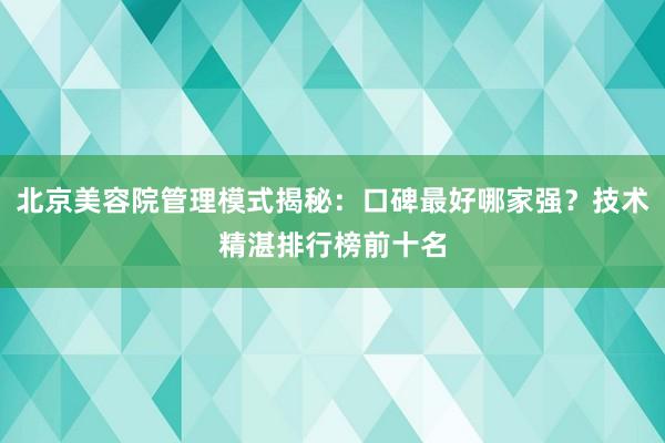 北京美容院管理模式揭秘：口碑最好哪家强？技术精湛排行榜前十名