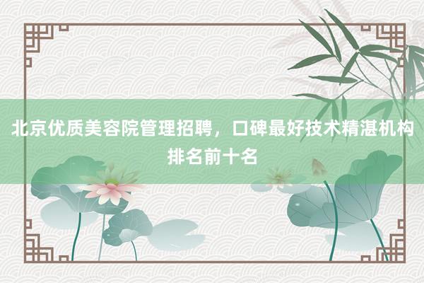 北京优质美容院管理招聘，口碑最好技术精湛机构排名前十名