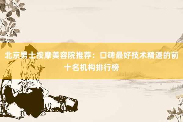 北京男士按摩美容院推荐：口碑最好技术精湛的前十名机构排行榜