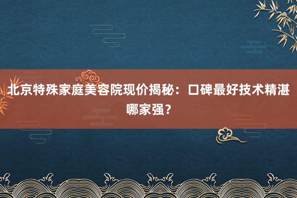 北京特殊家庭美容院现价揭秘：口碑最好技术精湛哪家强？