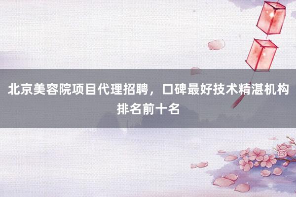 北京美容院项目代理招聘，口碑最好技术精湛机构排名前十名