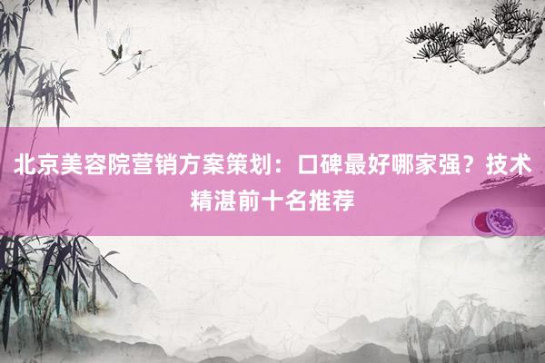 北京美容院营销方案策划：口碑最好哪家强？技术精湛前十名推荐