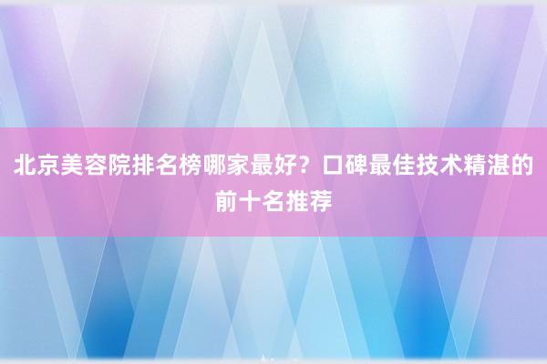 北京美容院排名榜哪家最好？口碑最佳技术精湛的前十名推荐