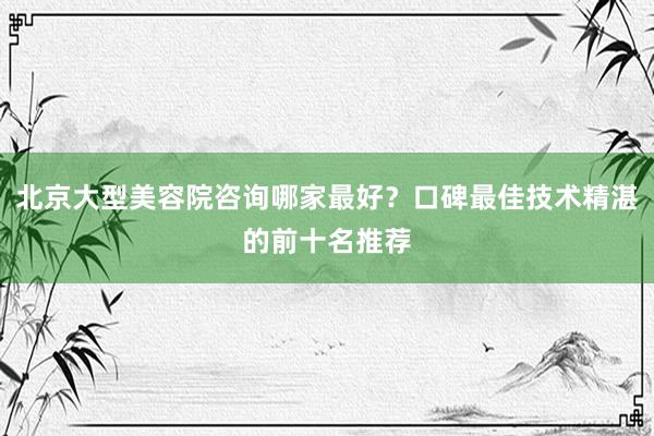 北京大型美容院咨询哪家最好？口碑最佳技术精湛的前十名推荐