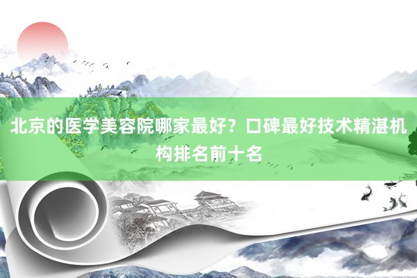 北京的医学美容院哪家最好？口碑最好技术精湛机构排名前十名