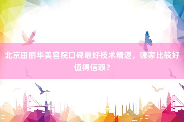 北京田丽华美容院口碑最好技术精湛，哪家比较好值得信赖？