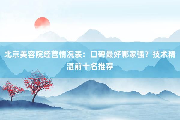 北京美容院经营情况表：口碑最好哪家强？技术精湛前十名推荐