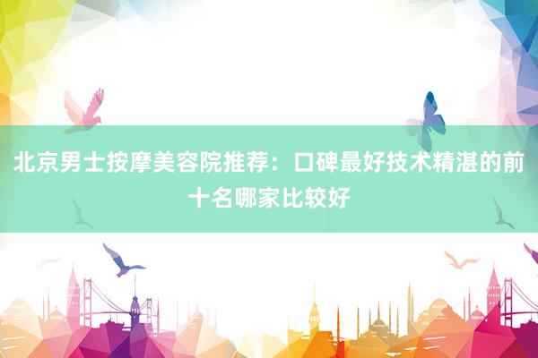 北京男士按摩美容院推荐：口碑最好技术精湛的前十名哪家比较好