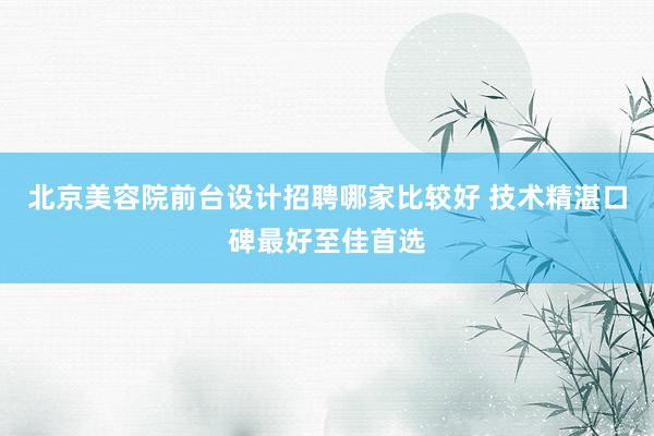 北京美容院前台设计招聘哪家比较好 技术精湛口碑最好至佳首选
