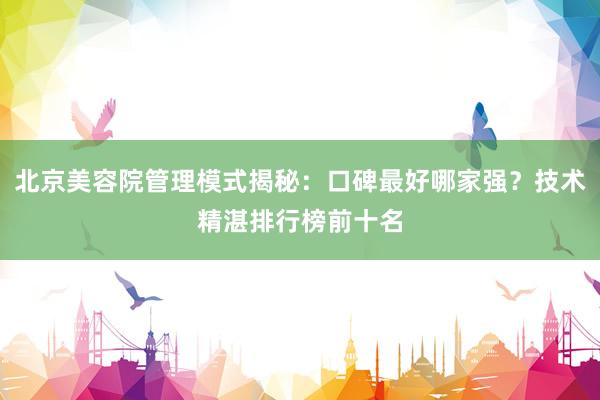 北京美容院管理模式揭秘：口碑最好哪家强？技术精湛排行榜前十名