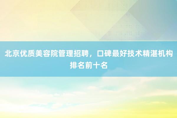 北京优质美容院管理招聘，口碑最好技术精湛机构排名前十名