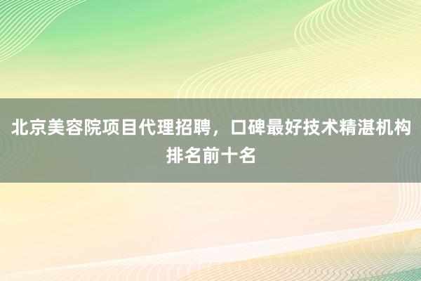 北京美容院项目代理招聘，口碑最好技术精湛机构排名前十名